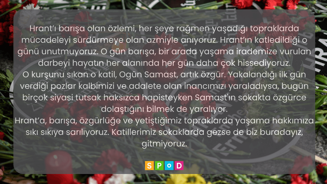 Arka planda karanfiller ve Hrant Dink anmasında kullanılan lolipoplar var. Üzerinde yazılı bir açıklama var. "Hrant’ı barışa olan özlemi, her şeye rağmen yaşadığı topraklarda mücadeleyi sürdürmeye olan azmiyle anıyoruz. Hrant’ın katledildiği o günü unutmuyoruz. O gün barışa, bir arada yaşama irademize vurulan darbeyi hayatın her alanında her gün daha çok hissediyoruz. O kurşunu sıkan katil, Ogün Samast, artık özgür. Yakalandığı ilk gün verdiği pozlar kalbimizi ve adalete olan inancımızı nasıl yaraladıysa, bugün birçok siyasi tutsak haksızca hapisteyken Samast'ın sokakta özgürce dolaştığını bilmek de yaralıyor. Hrant’a, barışa, özgürlüğe ve yetiştiğimiz topraklarda yaşama hakkımıza sıkı sıkıya sarılıyoruz. Katillerimiz sokaklarda gezse de biz buradayız, gitmiyoruz." En altta SPoD logosu var.